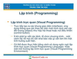 TRƯỜNG ĐẠI HỌC KHOA HỌC TỰ NHIÊN TP.HCM
TRUNG TÂM TIN HỌC
Lập trình (Programming)
• Lập trình trực quan (Visual Programming)
Trực tiếp tạo ra các khung giao diện (interface) ứng− Trực tiếp tạo ra các khung giao diện (interface), ứng
dụng thông qua các thao tác trên màn hình dựa vào các
đối tượng (object) như hộp hội thoại hoặc nút điều khiển
(control button)(control button)
− Ít khi phải tự viết các lệnh, tổ chức chương trình... một
cách rắc rối mà chỉ cần khai báo việc gì cần làm khi một
tình huống xuất hiệntình huống xuất hiện.
− Có thể được thực hiện bằng cách sử dụng ngôn ngữ lập
trình trực quan (Visual Programming Language) hoặc
ột ôi t ờ lậ t ì h t (Vi l P i
22
một môi trường lập trình trực quan (Visual Programming
Environment)
 