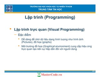 TRƯỜNG ĐẠI HỌC KHOA HỌC TỰ NHIÊN TP.HCM
TRUNG TÂM TIN HỌC
Lập trình (Programming)
• Lập trình trực quan (Visual Programming)
ể− Đặc điểm
• Dễ dàng để nhớ dữ liệu dạng hình tượng như hình ảnh
(Pictures), đồ họa (graphs)( ) (g p )
• Môi trường đồ họa (Graphical environment) cung cấp hiệu ứng
trực quan tạo nên sự hấp dẫn đối với người dùng
23
 