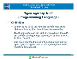 TRƯỜNG ĐẠI HỌC KHOA HỌC TỰ NHIÊN TP.HCM
TRUNG TÂM TIN HỌC
Ngôn ngữ lập trình
(Programming Language)( g g g g )
• Khái niệm
ắ− Là một bộ ký tự và tập hợp các quy tắc ngữ pháp
nhằm chỉ thị máy tính thực thi các tác vụ cụ thể
− Thuật ngữ ngôn ngữ lập trình thường được dùng đểThuật ngữ ngôn ngữ lập trình thường được dùng để
ám chỉ đến các ngôn ngữ cấp cao, ví dụ như BASIC,
C, C++, Pascal, …
− Các ngôn ngữ lập trình có tính dễ hiểu, gần gũi với
ngôn ngữ con người hơn so với ngôn ngữ máy tính
(machine languages).
31
( g g )
 