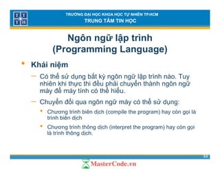 TRƯỜNG ĐẠI HỌC KHOA HỌC TỰ NHIÊN TP.HCM
TRUNG TÂM TIN HỌC
Ngôn ngữ lập trình
(Programming Language)( g g g g )
• Khái niệm
ể ử ấ− Có thể sử dụng bất kỳ ngôn ngữ lập trình nào. Tuy
nhiên khi thực thi đều phải chuyển thành ngôn ngữ
máy để máy tính có thể hiểu.
− Chuyển đổi qua ngôn ngữ máy có thể sử dụng:
• Chương trình biên dịch (compile the program) hay còn gọi là
t ì h biê dị htrình biên dịch
• Chương trình thông dịch (interpret the program) hay còn gọi
là trình thông dịch.
32
 