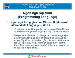 TRƯỜNG ĐẠI HỌC KHOA HỌC TỰ NHIÊN TP.HCM
TRUNG TÂM TIN HỌC
Ngôn ngữ lập trình
(Programming Language)( g g g g )
• Ngôn ngữ trung gian của Microsoft (Microsoft
Intermediate Language – MSIL)Intermediate Language – MSIL)
− Là một đơn vị xử lý trung tâm tập hợp các lệnh độc lập
có thể được chuyển đổi một cách hiệu quả tới mã máy.ợ y ộ ệ q y
− Bao gồm các lệnh nạp (loading), lưu trữ (storing), khởi
tạo (initializing) và gọi các phương thức trên các đối
tượng Ngoài ra nó còn bao gồm các lệnh tính toán sốtượng. Ngoài ra, nó còn bao gồm các lệnh tính toán số
học và logic, điều khiểu luồng chương trình (control
flow), điều khiển truy xuất bộ nhớ, kiểm soát exception,
và các hành động khác
33
và các hành động khác.
 