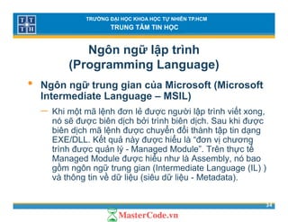 TRƯỜNG ĐẠI HỌC KHOA HỌC TỰ NHIÊN TP.HCM
TRUNG TÂM TIN HỌC
Ngôn ngữ lập trình
(Programming Language)( g g g g )
• Ngôn ngữ trung gian của Microsoft (Microsoft
Intermediate Language – MSIL)Intermediate Language – MSIL)
− Khi một mã lệnh đơn lẻ được người lập trình viết xong,
nó sẽ được biên dịch bởi trình biên dịch. Sau khi đượcợ ị ị ợ
biên dịch mã lệnh được chuyển đổi thành tập tin dạng
EXE/DLL. Kết quả này được hiểu là “đơn vị chương
trình được quản lý - Managed Module”. Trên thực tếợ q ý g ự
Managed Module được hiểu như là Assembly, nó bao
gồm ngôn ngữ trung gian (Intermediate Language (IL) )
và thông tin về dữ liệu (siêu dữ liệu - Metadata).
34
g ệ ( ệ )
 