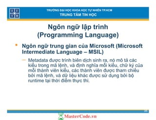 TRƯỜNG ĐẠI HỌC KHOA HỌC TỰ NHIÊN TP.HCM
TRUNG TÂM TIN HỌC
Ngôn ngữ lập trình
(Programming Language)( g g g g )
• Ngôn ngữ trung gian của Microsoft (Microsoft
Intermediate Language – MSIL)Intermediate Language – MSIL)
− Metadata được trình biên dịch sinh ra, nó mô tả các
kiểu trong mã lệnh, và định nghĩa mỗi kiểu, chữ ký củag ệ , ị g , ý
mỗi thành viên kiểu, các thành viên được tham chiếu
bởi mã lệnh, và dữ liệu khác được sử dụng bởi bộ
runtime tại thời điểm thực thi.ạ ự
35
 