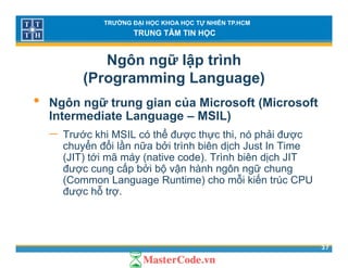 TRƯỜNG ĐẠI HỌC KHOA HỌC TỰ NHIÊN TP.HCM
TRUNG TÂM TIN HỌC
Ngôn ngữ lập trình
(Programming Language)( g g g g )
• Ngôn ngữ trung gian của Microsoft (Microsoft
Intermediate Language – MSIL)Intermediate Language – MSIL)
− Trước khi MSIL có thể được thực thi, nó phải được
chuyển đổi lần nữa bởi trình biên dịch Just In Timey ị
(JIT) tới mã máy (native code). Trình biên dịch JIT
được cung cấp bởi bộ vận hành ngôn ngữ chung
(Common Language Runtime) cho mỗi kiến trúc CPU( g g )
được hỗ trợ.
37
 