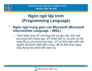 TRƯỜNG ĐẠI HỌC KHOA HỌC TỰ NHIÊN TP.HCM
TRUNG TÂM TIN HỌC
Ngôn ngữ lập trình
(Programming Language)( g g g g )
• Ngôn ngữ trung gian của Microsoft (Microsoft
Intermediate Language – MSIL)Intermediate Language – MSIL)
− Trình biên dịch JIT chỉ chạy khi có yêu cầu. Khi một
phương thức được gọi, JIT phân tích IL và sinh ra mãp g ợ gọ , p
máy tối ưu cho từng loại máy. JIT có thể nhận biết mã
nguồn đã được biên dịch chưa, để có thể chạy ngay
ứng dụng hay phải biên dịch lại.g ụ g y p ị ạ
38
 