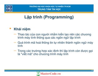 TRƯỜNG ĐẠI HỌC KHOA HỌC TỰ NHIÊN TP.HCM
TRUNG TÂM TIN HỌC
Lập trình (Programming)
• Khái niệm
ủ ằ ế− Thao tác của con người nhằm kiến tạo nên các chương
trình máy tính thông qua các ngôn ngữ lập trình
− Quá trình mã hoá thông tin tự nhiên thành ngôn ngữ máyQuá trình mã hoá thông tin tự nhiên thành ngôn ngữ máy
tính
− Trong các trường hợp xác định thì lập trình còn được gọig g p p g
là "viết mã" cho chương trình máy tính
4
 