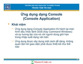 TRƯỜNG ĐẠI HỌC KHOA HỌC TỰ NHIÊN TP.HCM
TRUNG TÂM TIN HỌC
Ứng dụng dạng Console
(Console Application)( pp )
• Khái niệm
Ứ− Ứng dụng dạng Console Application thi hành tại màn
hình dấu nhắc lệnh DOS (hay Command Windows)
và sự tương tác của nó với người dùng giới hạn
ấtrong nhập xuất dạng văn bản
− Ứng dụng được xây dựng một cách dễ dàng, không
quan tâm tới giao diện phải được thiết kế như thếquan tâm tới giao diện phải được thiết kế như thế
nào
42
 