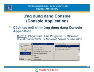 TRƯỜNG ĐẠI HỌC KHOA HỌC TỰ NHIÊN TP.HCM
TRUNG TÂM TIN HỌC
Ứng dụng dạng Console
(Console Application)( pp )
• Cách tạo một trình ứng dụng dạng Console
ApplicationApplication
− Bước 1: Chọn Start All Programs Microsoft
Visual Studio 2005 Microsoft Visual Studio 2005
43
 