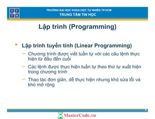 TRƯỜNG ĐẠI HỌC KHOA HỌC TỰ NHIÊN TP.HCM
TRUNG TÂM TIN HỌC
Lập trình (Programming)
• Lập trình tuyến tính (Linear Programming)
ế ầ− Chương trình được viết tuần tự với các câu lệnh thực
hiện từ đầu đến cuối
− Các lệnh được thực hiện tuần tự theo thứ tự xuất hiệnCác lệnh được thực hiện tuần tự theo thứ tự xuất hiện
trong chương trình
− Thao tác đơn giản, dễ thực hiện nhưng khó sửa lỗi vàg g
khó mở rộng
5
 