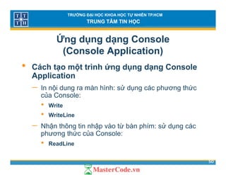 TRƯỜNG ĐẠI HỌC KHOA HỌC TỰ NHIÊN TP.HCM
TRUNG TÂM TIN HỌC
Ứng dụng dạng Console
(Console Application)( pp )
• Cách tạo một trình ứng dụng dạng Console
ApplicationApplication
− In nội dung ra màn hình: sử dụng các phương thức
của Console:
• Write
• WriteLine
− Nhận thông tin nhập vào từ bàn phím: sử dụng các
phương thức của Console:
• ReadLine
50
• ReadLine
 