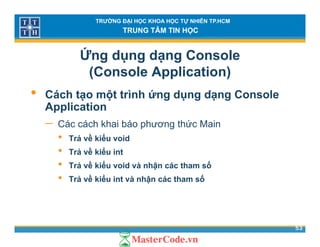 TRƯỜNG ĐẠI HỌC KHOA HỌC TỰ NHIÊN TP.HCM
TRUNG TÂM TIN HỌC
Ứng dụng dạng Console
(Console Application)( pp )
• Cách tạo một trình ứng dụng dạng Console
ApplicationApplication
− Các cách khai báo phương thức Main
• Trả về kiểu voidTrả về kiểu void
• Trả về kiểu int
• Trả về kiểu void và nhận các tham số
• Trả về kiểu int và nhận các tham số
53
 