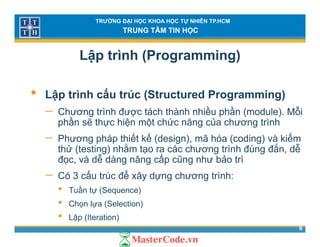 TRƯỜNG ĐẠI HỌC KHOA HỌC TỰ NHIÊN TP.HCM
TRUNG TÂM TIN HỌC
Lập trình (Programming)
• Lập trình cấu trúc (Structured Programming)
ề ầ ỗ− Chương trình được tách thành nhiều phần (module). Mỗi
phần sẽ thực hiện một chức năng của chương trình
− Phương pháp thiết kế (design) mã hóa (coding) và kiểmPhương pháp thiết kế (design), mã hóa (coding) và kiểm
thử (testing) nhằm tạo ra các chương trình đúng đắn, dễ
đọc, và dễ dàng nâng cấp cũng như bảo trì
− Có 3 cấu trúc để xây dựng chương trình:
• Tuần tự (Sequence)
• Ch l (S l ti )
8
• Chọn lựa (Selection)
• Lặp (Iteration)
 