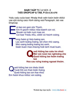 BAØI TAÄP TỰ LUYỆN 2
        TAÏO DROPCAP & TAB, PARAGRAPH

Yeâu caàu cuûa baøi: Nhaäp thoâ vaên baûn beân döôùi
vaø söû duïng caùc ñònh daïng veà Paragraph, tab vaø
DropCap



E
       m laø con gaùi xöù Thanh,
       Em ñi gaùnh nöôùc röûa baønh con voi.
       Muoán coi leân nuùi maø coi,
       Coi baø Trieäu AÅu, cöôõi voi ñaùnh coàng.



T
      rong ñaàm gì ñeïp baèng sen,
      Laù xanh boâng traéng, laïi chen nhò vaøng.
      Nhò vaøng boâng traéng laù xanh,
      Gaàn buøn maø chaúng hoâi tanh muøi buøn.



                Q
                      ueâ höông laø caàu tre nhoû
                      Meï veà noùn laù nghieâng che
                      Queâ höông laø ñeâm traêng
                      toû
                Hoa cau ruïng traéng ngoaøi theàm.



Q   ueâ höông laø con dieàu bieát
    Tuoåi thô con thaû treân ñoàng
    Queâ höông laø con ñoø nhoû
Em ñeàm khua nöôùc ven soâng.




                       Website học trực tuyến – www.videobook.vn
 