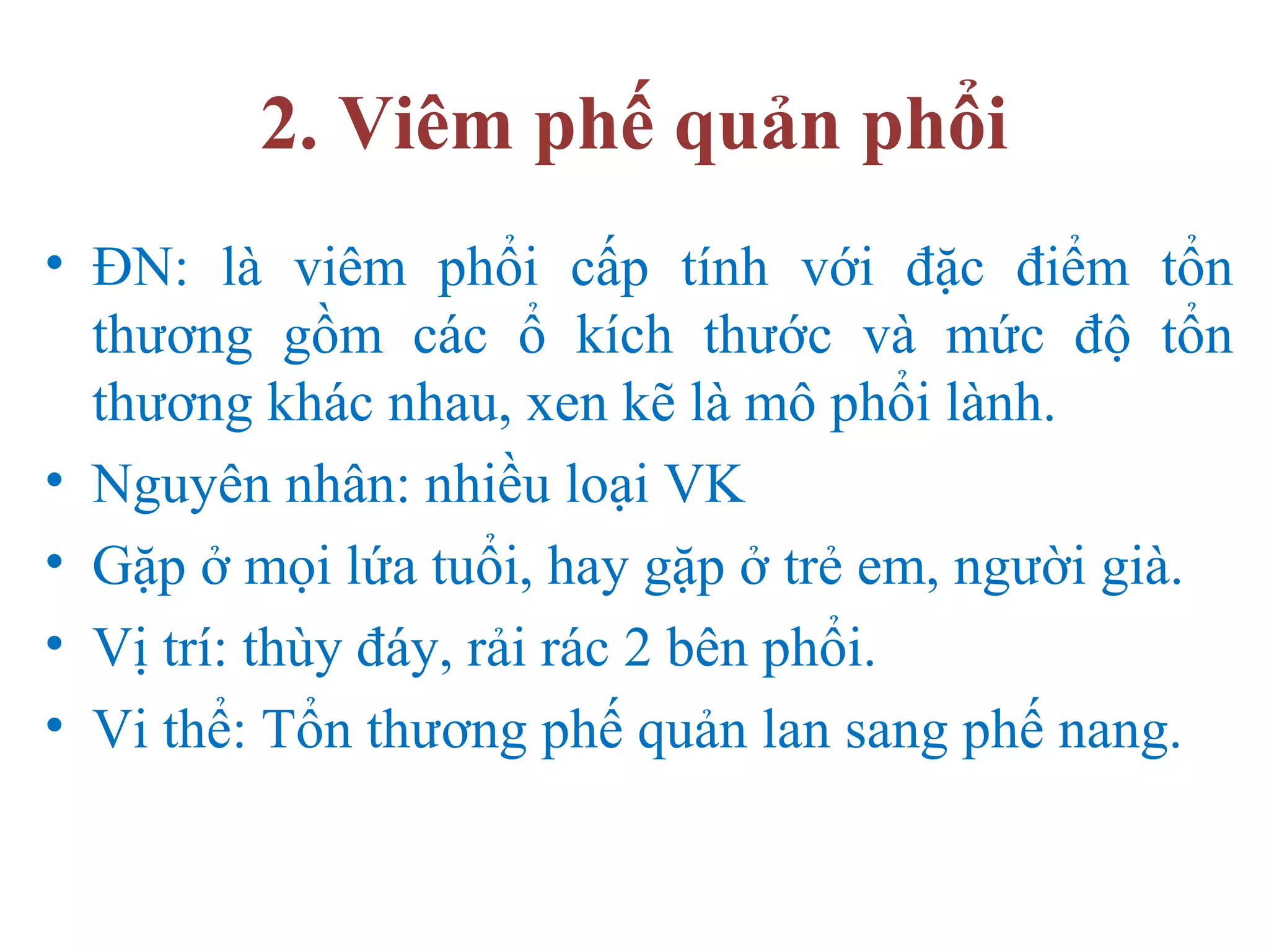 2. Viêm phế quản phổi
• ĐN: là viêm phổi cấp tính với đặc điểm tổn
thương gồm các ổ kích thước và mức độ tổn
thương khác nhau, xen kẽ là mô phổi lành.
• Nguyên nhân: nhiều loại VK
• Gặp ở mọi lứa tuổi, hay gặp ở trẻ em, người già.
• Vị trí: thùy đáy, rải rác 2 bên phổi.
• Vi thể: Tổn thương phế quản lan sang phế nang.
 