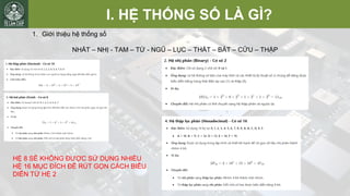 I. HỆ THỐNG SỐ LÀ GÌ?
1. Giới thiệu hệ thống số
NHẤT – NHỊ - TAM – TỨ - NGŨ – LỤC – THẤT – BÁT – CỬU – THẬP
HỆ 8 SẼ KHÔNG ĐƯỢC SỬ DỤNG NHIỀU
HỆ 16 MỤC ĐÍCH ĐỂ RÚT GỌN CÁCH BIỂU
DIỄN TỪ HỆ 2
 