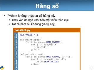 14
Hằng số
• Python không thực sự có hằng số.
 Thay vào đó bạn khai báo một biến toàn cục.
 Tất cả hàm sẽ sử dụng giá trị này.
constant.py
1
2
3
4
5
6
7
8
9
1
0
1
1
1
2
MAX_VALUE = 3
def printTop():
for i in range(MAX_VALUE):
for j in range(i):
print(j)
print()
def printBottom():
for i in range(MAX_VALUE, 0, -1):
for j in range(i, 0, -1):
print(MAX_VALUE)
print()
 