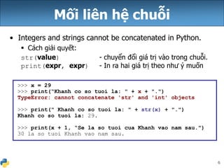 6
Mối liên hệ chuỗi
• Integers and strings cannot be concatenated in Python.
 Cách giải quyết:
str(value) - chuyển đổi giá trị vào trong chuỗi.
print(expr, expr) - In ra hai giá trị theo như ý muốn
>>> x = 29
>>> print(“Khanh co so tuoi la: " + x + ".")
TypeError: cannot concatenate 'str' and 'int' objects
>>> print(" Khanh co so tuoi la: " + str(x) + ".")
Khanh co so tuoi la: 29.
>>> print(x + 1, “Se la so tuoi cua Khanh vao nam sau.")
30 la so tuoi Khanh vao nam sau.
 