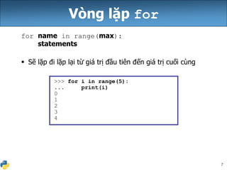 7
Vòng lặp for
for name in range(max):
statements
 Sẽ lặp đi lặp lại từ giá trị đầu tiên đến giá trị cuối cùng
>>> for i in range(5):
... print(i)
0
1
2
3
4
 