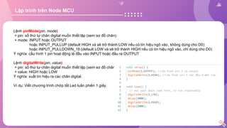 Lập trình trên Node MCU
Lệnh pinMode(pin, mode)
+ pin: số thứ tự chân digital muốn thiết lập (xem sơ đồ chân)
+ mode: INPUT hoặc OUTPUT
hoặc INPUT_PULLUP (default HIGH và sẽ trở thành LOW nếu có tín hiệu ngõ vào, không dùng cho D0)
hoặc INPUT_PULLDOWN_16 (default LOW và sẽ trở thành HIGH nếu có tín hiệu ngõ vào, chỉ dùng cho D0)
Ý nghĩa: cấu hình 1 pin hoạt động là đầu vào INPUT hoặc đầu ra OUTPUT
Lệnh digitalWrite(pin, value)
+ pin: số thứ tự chân digital muốn thiết lập (xem sơ đồ chân)
+ value: HIGH hoặc LOW
Ý nghĩa: xuất tín hiệu ra các chân digital.
Ví dụ: Viết chương trình chớp tắt Led luân phiên 1 giây.
 