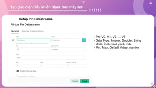 Setup Pin Datastreams
- Pin: V0, V1, V2, … V7
- Data Type: Integer, Double, String
- Units: inch, foot, yard, mile
- Min, Max, Default Value: number
Tạo giao diện điều khiển Blynk trên máy tính
 