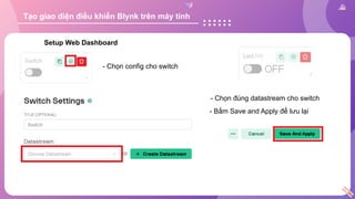 Setup Web Dashboard
- Chọn config cho switch
- Chọn đúng datastream cho switch
- Bấm Save and Apply để lưu lại
Tạo giao diện điều khiển Blynk trên máy tính
 