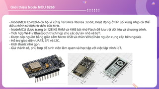 Giới thiệu Node MCU 8266
- NodeMCU ESP8266 có bộ vi xử lý Tensilica Xtensa 32-bit, hoạt động ở tần số xung nhịp có thể
điều chỉnh từ 80MHz đến 160 MHz.
- NodeMCU được trang bị 128 KB RAM và 4MB bộ nhớ Flash để lưu trữ dữ liệu và chương trình.
- Tích hợp Wi-Fi / Bluetooth thích hợp cho các dự án nhỏ về IoT.
- Được cấp nguồn bằng giắc cắm Micro USB và chân VIN (Chân nguồn cung cấp bên ngoài).
- Hỗ trợ giao diện UART, SPI và I2C.
- Kích thước nhỏ gọn.
- Giá thành rẻ, phù hợp để sinh viên làm quen và học tập với việc lập trình IoT.
 