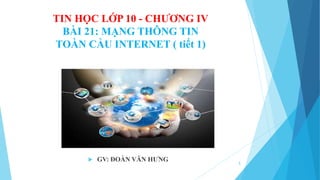 TIN HỌC LỚP 10 - CHƯƠNG IV
BÀI 21: MẠNG THÔNG TIN
TOÀN CẦU INTERNET ( tiết 1)
 GV: ĐOÀN VĂN HƯNG
1
 