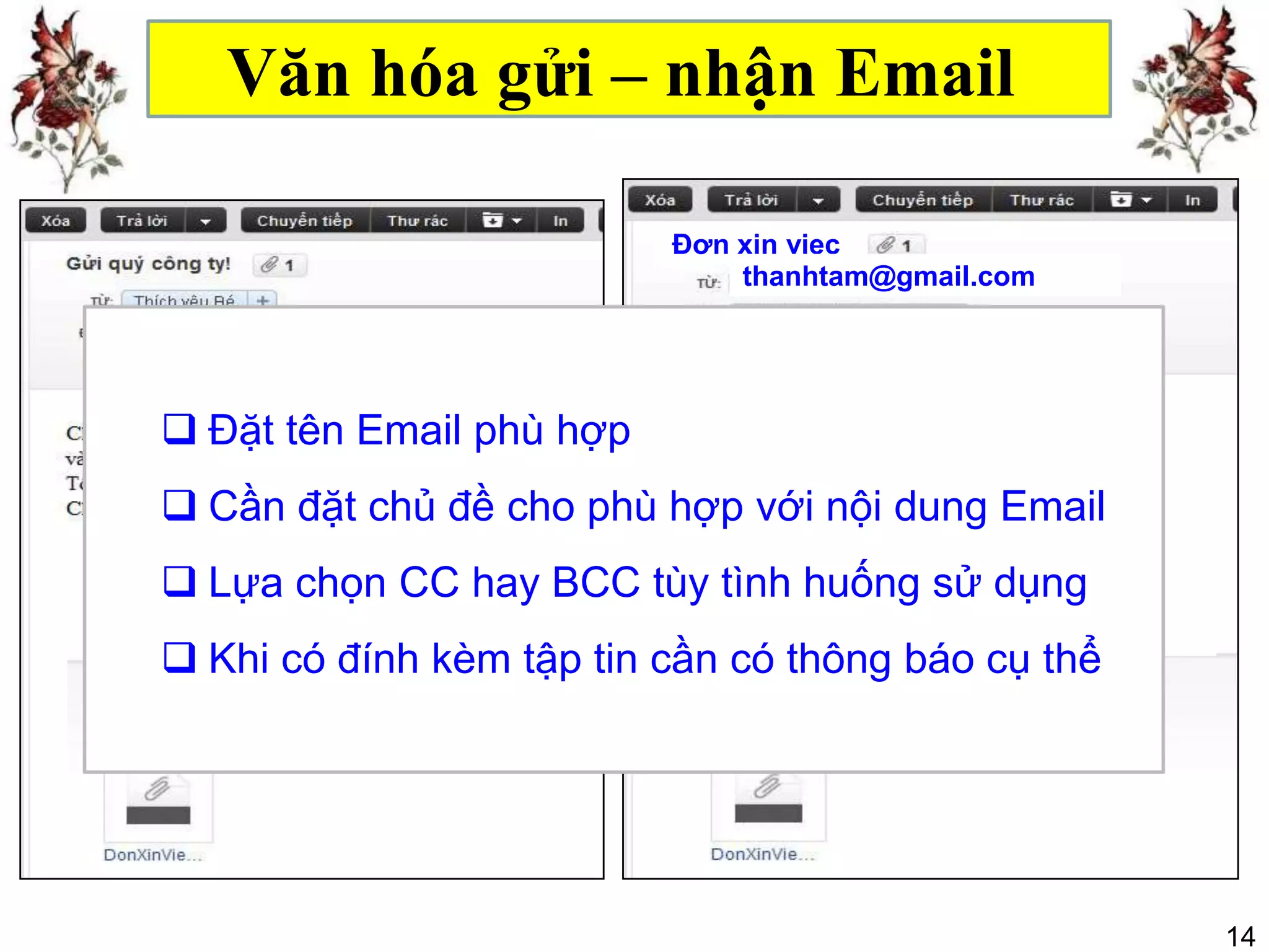 Văn hóa gửi – nhận Email

                           Đơn xin viẹc
                               thanhtam@gmail.com

                          Bcc
 Đặt tên Email phù hợp
 Cần đặt chủ đề cho phù hợp với nội dung Email
                          Hồ sơ đính kèm gồm:
 Lựa chọn CC hay BCC -tùy tình huống sử dụng
                         Đơn xin việc
                          - Bằng và giấy tờ liên quan
 Khi có đính kèm tập tin cần có thông báo cụ thể




                                                        14
 