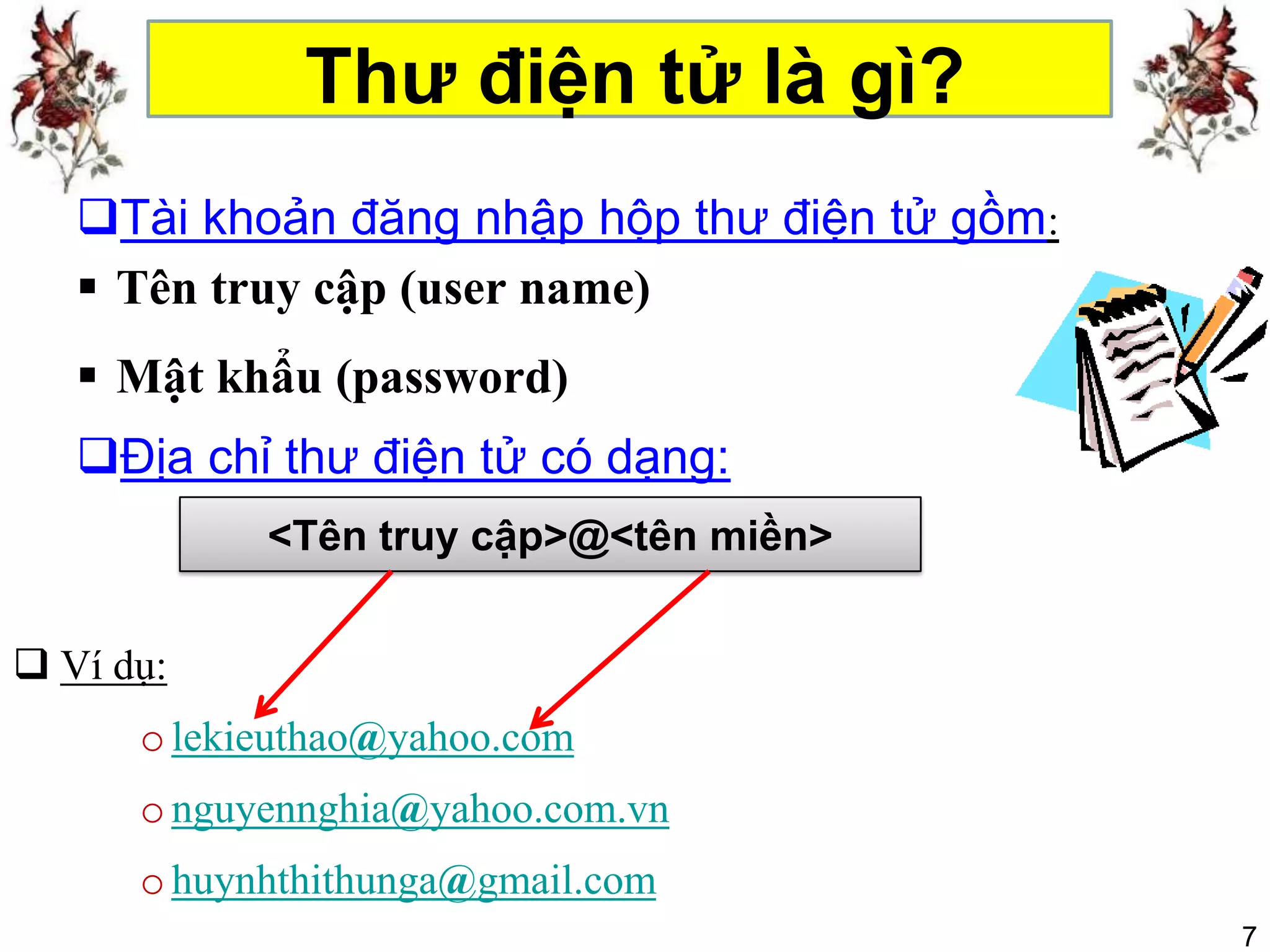 Thư điện tử là gì?
   Tài khoản đăng nhập hộp thư điện tử gồm:
    Tên truy cập (user name)
    Mật khẩu (password)
   Địa chỉ thư điện tử có dạng:
            <Tên truy cập>@<tên miền>


 Ví dụ:
      o lekieuthao@yahoo.com
      o nguyennghia@yahoo.com.vn
      o huynhthithunga@gmail.com
                                               7
 