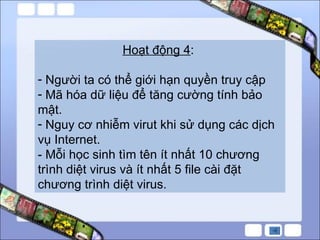 Hoạt động 4 :  Người ta có thể giới hạn quyền truy cập Mã hóa dữ liệu để tăng cường tính bảo mật. Nguy cơ nhiễm virut khi sử dụng các dịch vụ Internet. - Mỗi học sinh tìm tên ít nhất 10 chương trình diệt virus và ít nhất 5 file cài đặt chương trình diệt virus.  