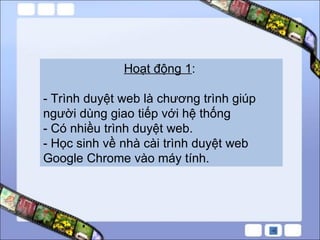 Hoạt động 1 :  - Trình duyệt web là chương trình giúp người dùng giao tiếp với hệ thống - Có nhiều trình duyệt web. - Học sinh về nhà cài trình duyệt web Google Chrome vào máy tính. 