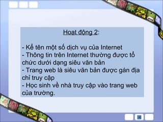 Hoạt động 2 :  - Kể tên một số dịch vụ của Internet - Thông tin trên Internet thường được tổ chức dưới dạng siêu văn bản Trang web là siêu văn bản được gán địa chỉ truy cập - Học sinh về nhà truy cập vào trang web của trường. 
