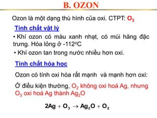 Ozon là một dạng thù hình của oxi. CTPT: O3
Tính chất vật lý
• Khí ozon có màu xanh nhạt, có mùi hăng đặc
trưng. Hóa lỏng ở -112oC
• Khí ozon tan trong ước nhiều hơn oxi.
Ozon có tính oxi hóa rất mạnh và mạnh hơn oxi:
Ở điều kiện thường, O2 không oxi hoá Ag, nhưng
O3 oxi hoá Ag thành Ag2O
2
2
3 O
O
Ag
O
2Ag 


B. OZON
Tính chất hóa học
 