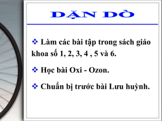  Làm các bài tập trong sách giáo
khoa số 1, 2, 3, 4 , 5 và 6.
 Học bài Oxi - Ozon.
 Chuẩn bị trước bài Lưu huỳnh.
 