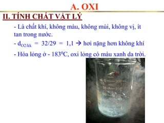 A. OXI
II. TÍNH CHẤT VẬT LÝ
- Là chất khí, không màu, không mùi, không vị, ít
tan trong ước.
- Hóa lỏng ở - 1830C, oxi lỏng có màu xanh da trời.
- dO2/kk = 32/29 = 1,1  hơi nặng hơn không khí
 