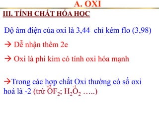 A. OXI
III. TÍNH CHẤT HÓA HỌC
Độ âm điện của oxi là 3,44 chỉ kém flo (3,98)
 Dễ nhận thêm 2e
 Oxi là phi kim có tính oxi hóa mạnh
Trong các hợp chất Oxi thường có số oxi
hoá là -2 (trừ OF2; H2O2 …..)
+2 -1
 