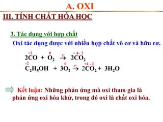 A. OXI
III. TÍNH CHẤT HÓA HỌC
2CO + O2  2CO2
to
+2 + 4 - 2
C2H5OH + 3O2  2CO2 + 3H2O
- 2
+4
Oxi tác dụng được với nhiều hợp chất vô cơ và hữu cơ.
3. Tác dụng với hợp chất
0
to
-2 0
Kết luận: Những phản ứng mà oxi tham gia là
phản ứng oxi hóa khử, trong đó oxi là chất oxi hóa.
 