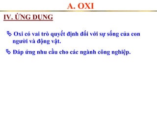 IV. ỨNG DỤNG
A. OXI
 Oxi có vai trò quyết định đối với sự sống của con
người và động vật.
 Đáp ứng nhu cầu cho các ngành công nghiệp.
 