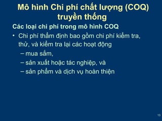 13 
Mô hình Chi phí chất lượng (COQ) 
truyền thống 
Các loại chi phí trong mô hình COQ 
• Chi phí thẩm định bao gồm chi phí kiểm tra, 
thử, và kiểm tra lại các hoạt động 
– mua sắm, 
– sản xuất hoặc tác nghiệp, và 
– sản phẩm và dịch vụ hoàn thiện 
 