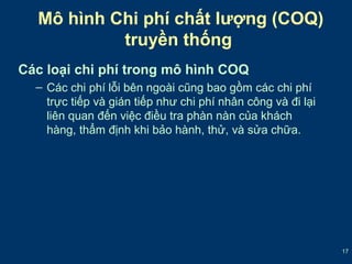 17 
Mô hình Chi phí chất lượng (COQ) 
truyền thống 
Các loại chi phí trong mô hình COQ 
– Các chi phí lỗi bên ngoài cũng bao gồm các chi phí 
trực tiếp và gián tiếp như chi phí nhân công và đi lại 
liên quan đến việc điều tra phàn nàn của khách 
hàng, thẩm định khi bảo hành, thử, và sửa chữa. 
 