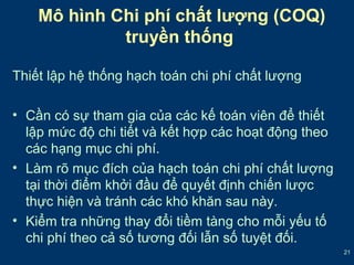 21 
Mô hình Chi phí chất lượng (COQ) 
truyền thống 
Thiết lập hệ thống hạch toán chi phí chất lượng 
• Cần có sự tham gia của các kế toán viên để thiết 
lập mức độ chi tiết và kết hợp các hoạt động theo 
các hạng mục chi phí. 
• Làm rõ mục đích của hạch toán chi phí chất lượng 
tại thời điểm khởi đầu để quyết định chiến lược 
thực hiện và tránh các khó khăn sau này. 
• Kiểm tra những thay đổi tiềm tàng cho mỗi yếu tố 
chi phí theo cả số tương đối lẫn số tuyệt đối. 
 