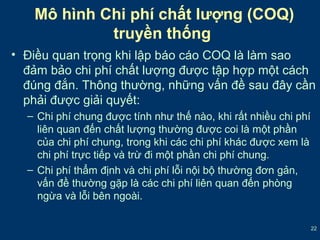 Mô hình Chi phí chất lượng (COQ) 
truyền thống 
• Điều quan trọng khi lập báo cáo COQ là làm sao 
đảm bảo chi phí chất lượng được tập hợp một cách 
đúng đắn. Thông thường, những vấn đề sau đây cần 
phải được giải quyết: 
22 
– Chi phí chung được tính như thế nào, khi rất nhiều chi phí 
liên quan đến chất lượng thường được coi là một phần 
của chi phí chung, trong khi các chi phí khác được xem là 
chi phí trực tiếp và trừ đi một phần chi phí chung. 
– Chi phí thẩm định và chi phí lỗi nội bộ thường đơn gản, 
vấn đề thường gặp là các chi phí liên quan đến phòng 
ngừa và lỗi bên ngoài. 
 