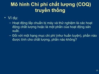 23 
Mô hình Chi phí chất lượng (COQ) 
• Ví dụ: 
truyền thống 
– Hoạt động lắp chuẩn bị máy và thử nghiệm là các hoạt 
động chất lượng hoặc là một phần của hoạt động sản 
xuất. 
– Đối với một hạng mục chi phí (như huấn luyện), phần nào 
được tính cho chất lượng, phần nào không? 
 