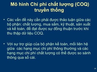 24 
Mô hình Chi phí chất lượng (COQ) 
truyền thống 
• Các vấn đề này cần phải được thảo luận giữa các 
bộ phận: chất lượng, mua sắm, kỹ thuật, sản xuất 
và kế toán, để đạt được sự đồng thuận trước khi 
thu thập dữ liệu COQ. 
• Với sự trợ giúp của bộ phận kế toán, mối liên hệ 
giữa các hạng mục chi phí thông thường và các 
hạng mục chi phí chất lượng có thể được so sánh 
thông qua sổ cái. 
 