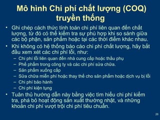 26 
Mô hình Chi phí chất lượng (COQ) 
truyền thống 
• Ghi chép cách thức tính toán chi phí liên quan đến chất 
lượng, từ đó có thể kiểm tra sự phù hợp khi so sánh giữa 
các bộ phận, sản phẩm hoặc tại các thời điểm khác nhau. 
• Khi không có hệ thống báo cáo chi phí chất lượng, hãy bắt 
đầu xem xét các chi phí lỗi, như: 
– Chi phí lỗi liên quan đến nhà cung cấp hoặc thầu phụ 
– Phế phẩm trong công ty và các chi phí sửa chữa. 
– Sản phẩm xuống cấp 
– Sửa chữa miễn phí hoặc thay thế cho sản phẩm hoặc dịch vụ bị lỗi 
– Chi phí bảo hành 
– Chi phí kiện tụng 
• Tuân thủ hướng dẫn này bằng việc tìm hiểu chi phí kiểm 
tra, phá bỏ hoạt động sản xuất thường nhật, và những 
khoản chi phí vượt trội chi phí tiêu chuẩn. 
 