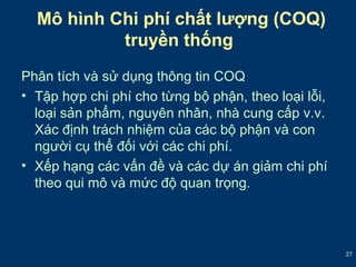 27 
Mô hình Chi phí chất lượng (COQ) 
truyền thống 
Phân tích và sử dụng thông tin COQ 
• Tập hợp chi phí cho từng bộ phận, theo loại lỗi, 
loại sản phẩm, nguyên nhân, nhà cung cấp v.v. 
Xác định trách nhiệm của các bộ phận và con 
người cụ thể đối với các chi phí. 
• Xếp hạng các vấn đề và các dự án giảm chi phí 
theo qui mô và mức độ quan trọng. 
 