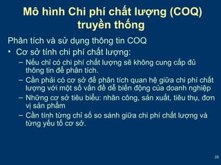 28 
Mô hình Chi phí chất lượng (COQ) 
truyền thống 
Phân tích và sử dụng thông tin COQ 
• Cơ sở tính chi phí chất lượng: 
– Nếu chỉ có chi phí chất lượng sẽ không cung cấp đủ 
thông tin để phân tích. 
– Cần phải có cơ sở để phân tích quan hệ giữa chi phí chất 
lượng với một số vấn đề dễ biến động của doanh nghiệp 
– Những cơ sở tiêu biểu: nhân công, sản xuất, tiêu thụ, đơn 
vị sản phẩm 
– Cần tính từng chỉ số so sánh giữa chi phí chất lượng và 
từng yếu tố cơ sở. 
 