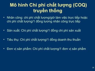 29 
Mô hình Chi phí chất lượng (COQ) 
truyền thống 
• Nhân công: chi phí chất lượng/giờ làm việc trực tiếp hoặc 
chi phí chất lượng/1 đồng lương nhân công trực tiếp 
• Sản xuất: Chi phí chất lượng/1 đồng chi phí sản xuất 
• Tiêu thụ: Chi phí chất lượng/1 đồng doanh thu thuần 
• Đơn vị sản phẩm: Chi phí chất lượng/1 đơn vị sản phẩm 
 