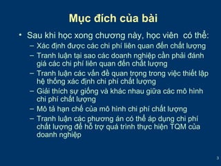 3 
Mục đích của bài 
• Sau khi học xong chương này, học viên có thể: 
– Xác định được các chi phí liên quan đến chất lượng 
– Tranh luận tại sao các doanh nghiệp cần phải đánh 
giá các chi phí liên quan đến chất lượng 
– Tranh luận các vấn đề quan trọng trong việc thiết lập 
hệ thống xác định chi phí chất lượng 
– Giải thích sự giống và khác nhau giữa các mô hình 
chi phí chất lượng 
– Mô tả hạn chế của mô hình chi phí chất lượng 
– Tranh luận các phương án có thể áp dụng chi phí 
chất lượng để hỗ trợ quá trình thực hiện TQM của 
doanh nghiệp 
 