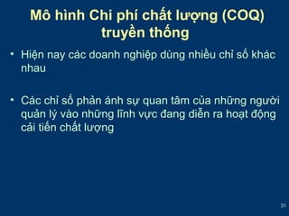 31 
Mô hình Chi phí chất lượng (COQ) 
truyền thống 
• Hiện nay các doanh nghiệp dùng nhiều chỉ số khác 
nhau 
• Các chỉ số phản ánh sự quan tâm của những người 
quản lý vào những lĩnh vực đang diễn ra hoạt động 
cải tiến chất lượng 
 
